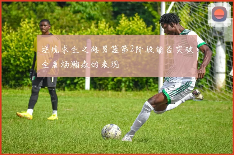 逆境求生之路男篮第2阶段能否突破全看杨瀚森的表现