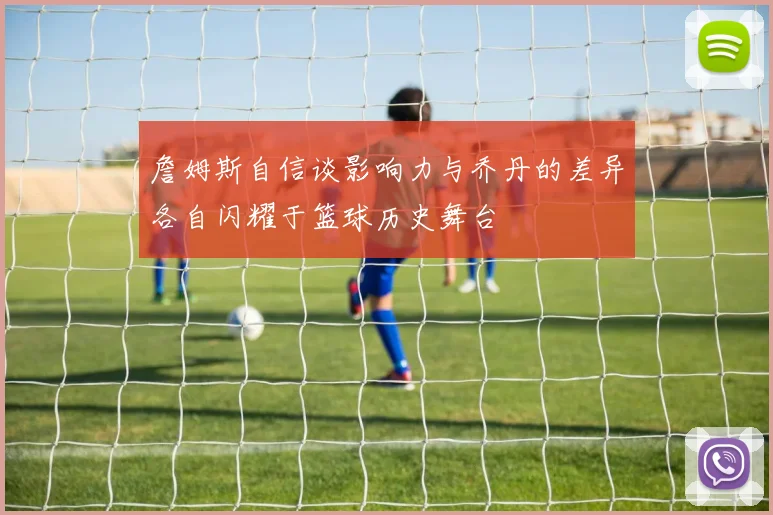 詹姆斯自信谈影响力与乔丹的差异各自闪耀于篮球历史舞台