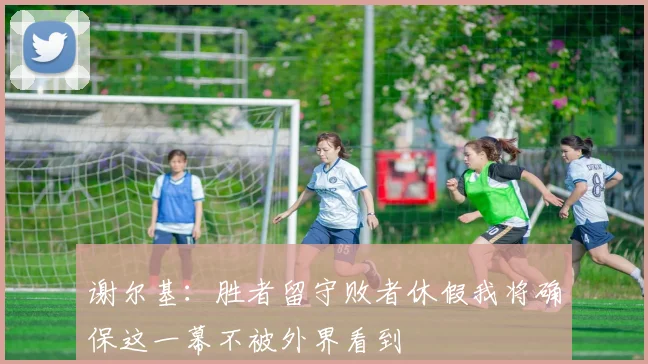 谢尔基：胜者留守败者休假我将确保这一幕不被外界看到