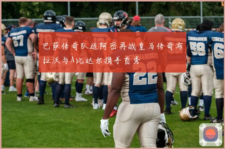 巴萨传奇队迈阿密再战皇马传奇布拉沃与A比达尔携手首秀