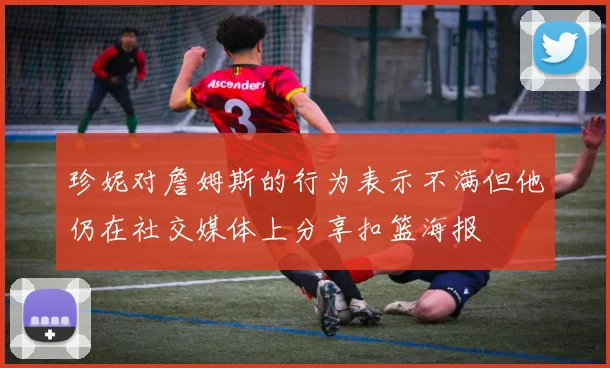 珍妮对詹姆斯的行为表示不满但他仍在社交媒体上分享扣篮海报