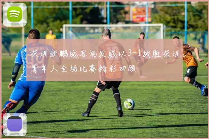 深圳新鹏城客场发威以3-1战胜深圳青年人全场比赛精彩回顾