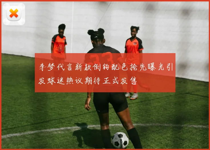 李梦代言新款倒钩配色抢先曝光引发球迷热议期待正式发售