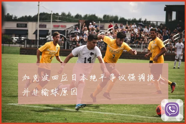 加克波回应日本绝平争议强调换人并非输球原因
