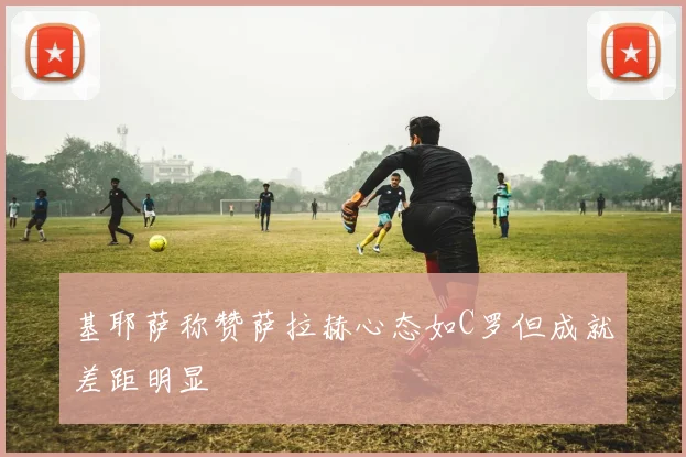 基耶萨称赞萨拉赫心态如C罗但成就差距明显