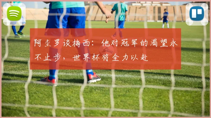 阿圭罗谈梅西：他对冠军的渴望永不止步，世界杯将全力以赴