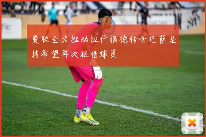 曼联全力推动拉什福德转会巴萨坚持希望再次租借球员