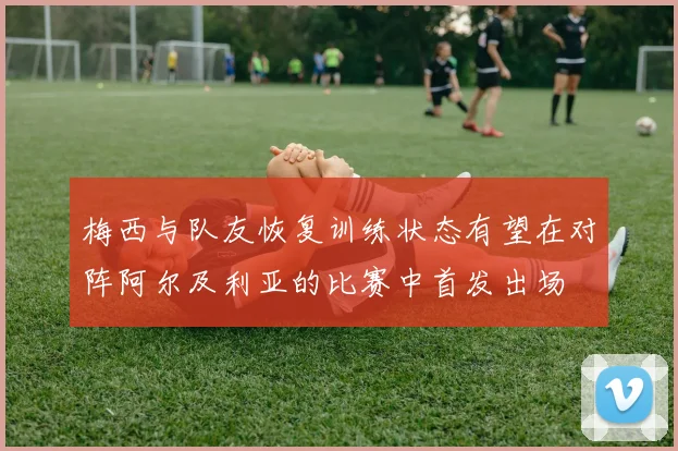 梅西与队友恢复训练状态有望在对阵阿尔及利亚的比赛中首发出场