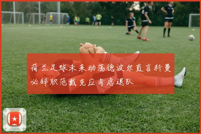 荷兰足球未来动荡德波尔直言科曼必辞职范戴克应考虑退队