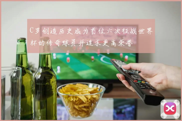C罗创造历史成为首位六次征战世界杯的传奇球员并追求更高荣誉