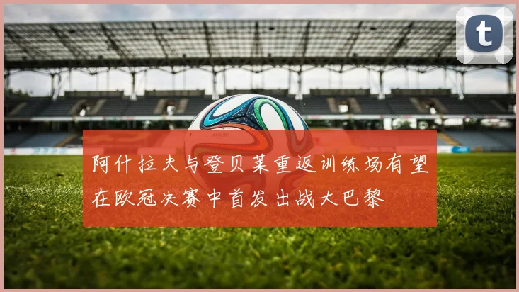 阿什拉夫与登贝莱重返训练场有望在欧冠决赛中首发出战大巴黎