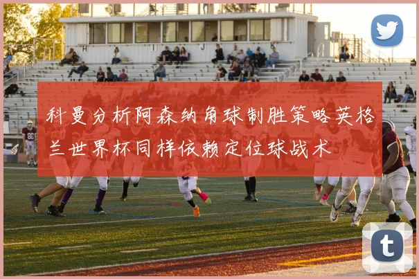 科曼分析阿森纳角球制胜策略英格兰世界杯同样依赖定位球战术