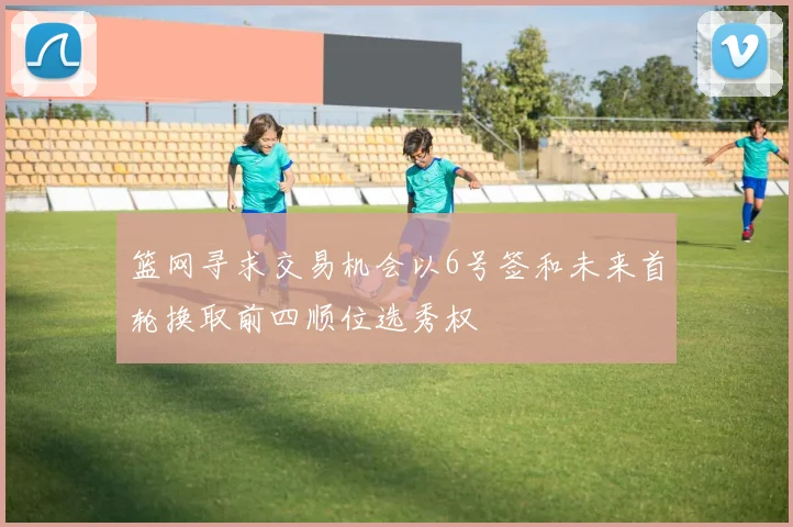 篮网寻求交易机会以6号签和未来首轮换取前四顺位选秀权