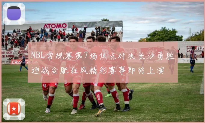 NBL常规赛第7场焦点对决长沙勇胜迎战合肥狂风精彩赛事即将上演
