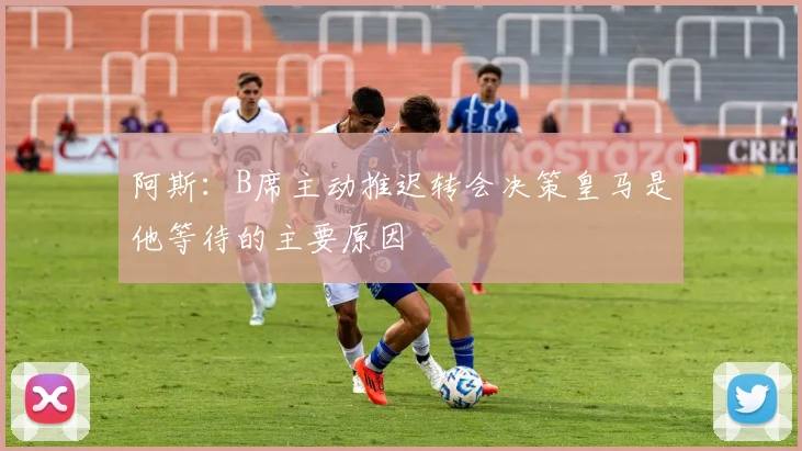 阿斯：B席主动推迟转会决策皇马是他等待的主要原因