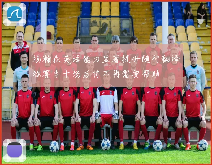 杨瀚森英语能力显著提升随行翻译称赛季十场后将不再需要帮助