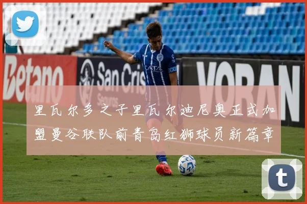 里瓦尔多之子里瓦尔迪尼奥正式加盟曼谷联队前青岛红狮球员新篇章开启