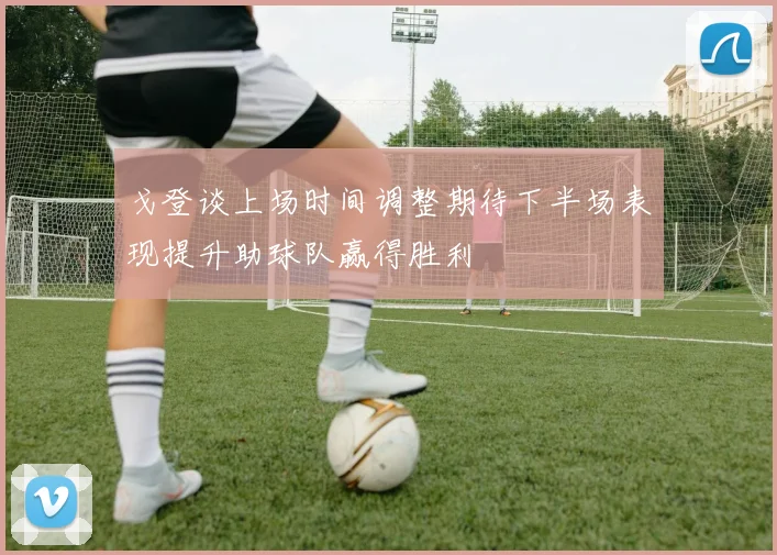 戈登谈上场时间调整期待下半场表现提升助球队赢得胜利