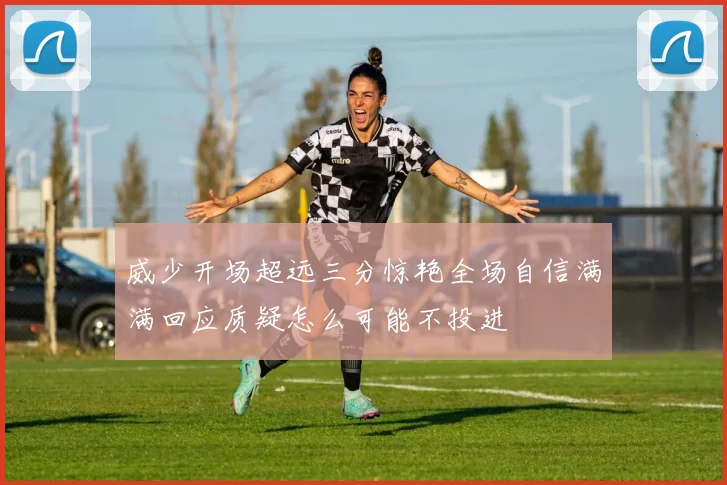 威少开场超远三分惊艳全场自信满满回应质疑怎么可能不投进
