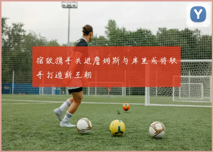 宿敌携手共进詹姆斯与库里或将联手打造新王朝