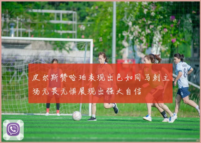 皮尔斯赞哈珀表现出色如同马刺主场无畏无惧展现出强大自信
