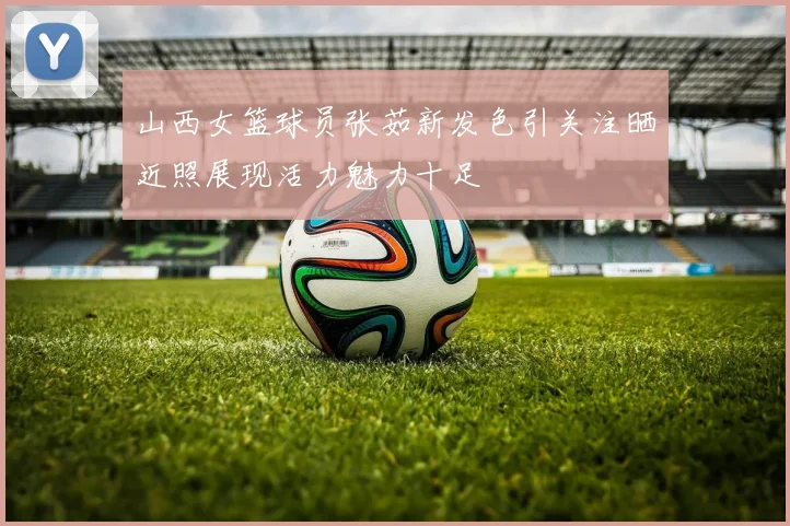 山西女篮球员张茹新发色引关注晒近照展现活力魅力十足