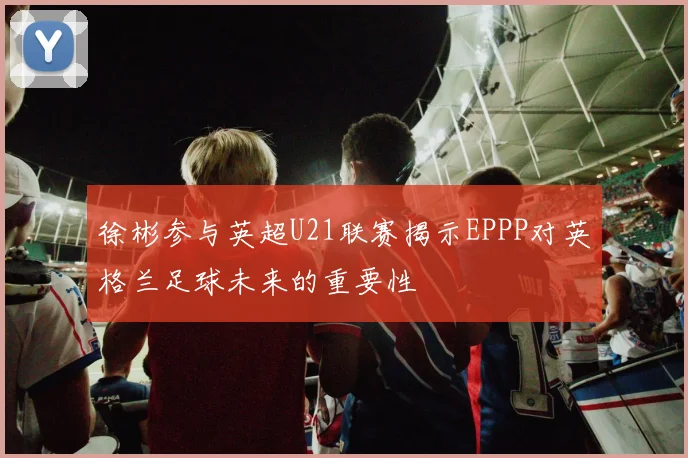 徐彬参与英超U21联赛揭示EPPP对英格兰足球未来的重要性