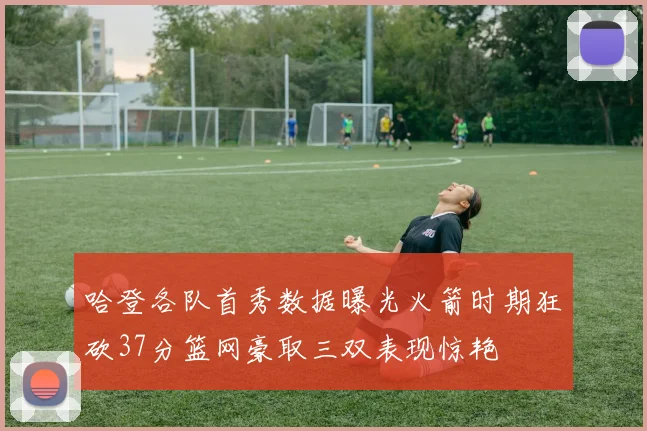 哈登各队首秀数据曝光火箭时期狂砍37分篮网豪取三双表现惊艳
